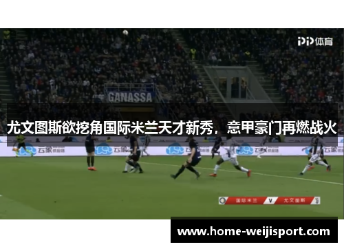 尤文图斯欲挖角国际米兰天才新秀，意甲豪门再燃战火