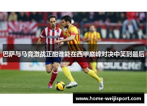 巴萨与马竞激战正酣谁能在西甲巅峰对决中笑到最后